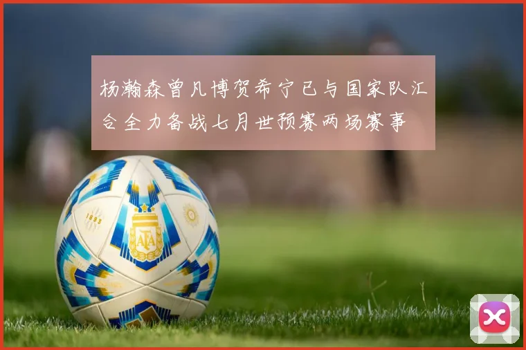 杨瀚森曾凡博贺希宁已与国家队汇合全力备战七月世预赛两场赛事