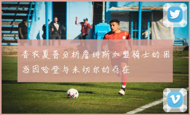 香农夏普分析詹姆斯加盟骑士的困惑因哈登与米切尔的存在