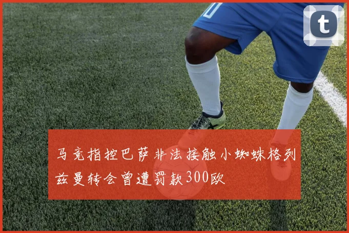 马竞指控巴萨非法接触小蜘蛛格列兹曼转会曾遭罚款300欧