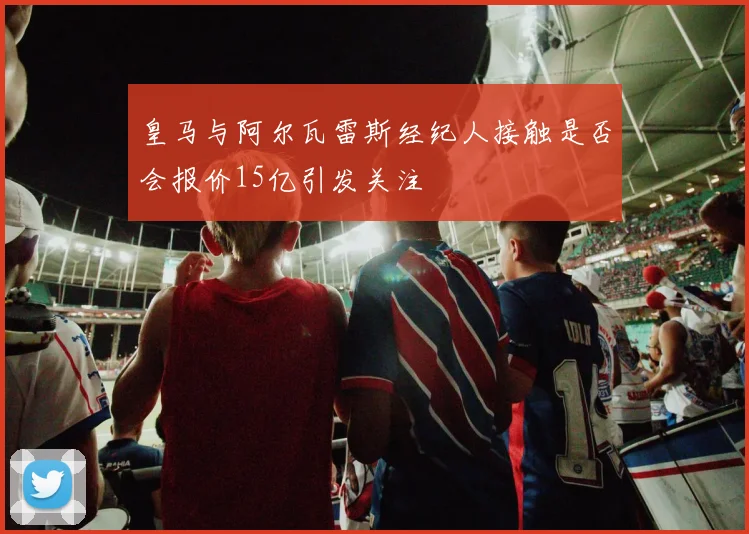 皇马与阿尔瓦雷斯经纪人接触是否会报价15亿引发关注