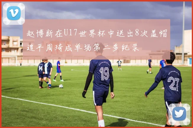 赵博新在U17世界杯中送出8次盖帽追平周琦成单场第二多纪录