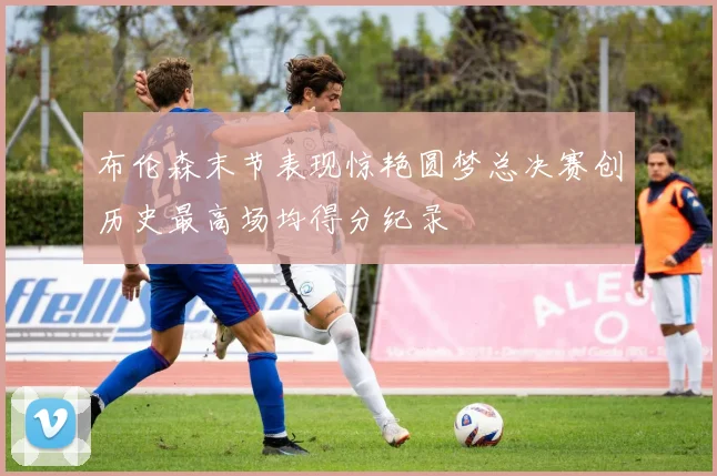 布伦森末节表现惊艳圆梦总决赛创历史最高场均得分纪录