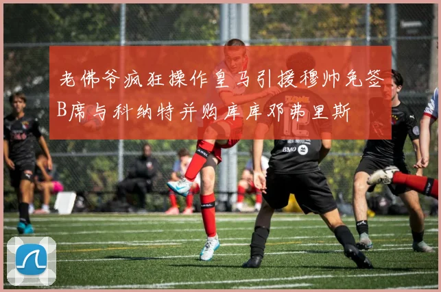 老佛爷疯狂操作皇马引援穆帅免签B席与科纳特并购库库邓弗里斯