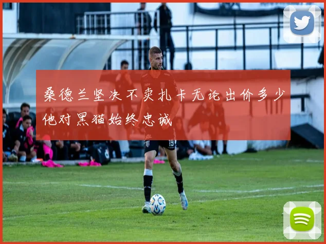 桑德兰坚决不卖扎卡无论出价多少他对黑猫始终忠诚
