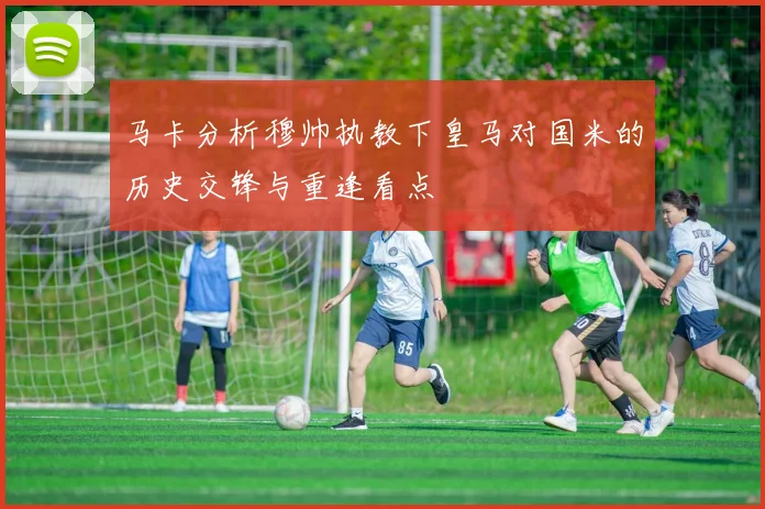 马卡分析穆帅执教下皇马对国米的历史交锋与重逢看点